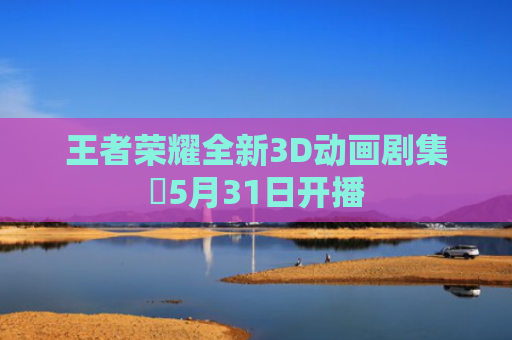 王者荣耀全新3D动画剧集‌5月31日开播